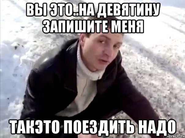 вы это..на девятину запишите меня такэто поездить надо