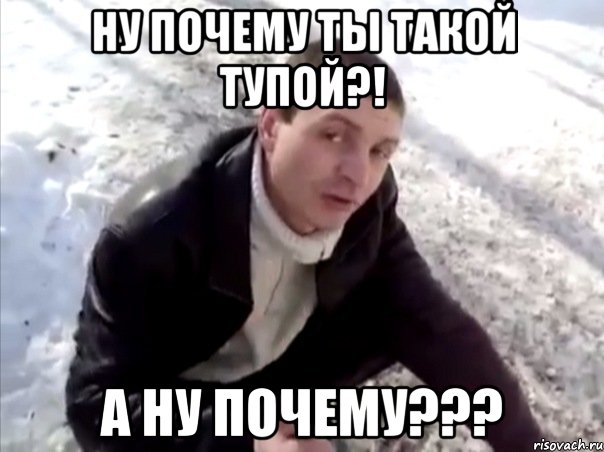 ну почему ты такой тупой?! а ну почему???