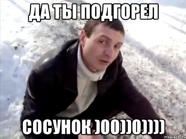 да ты подгорел сосунок )00))0))))