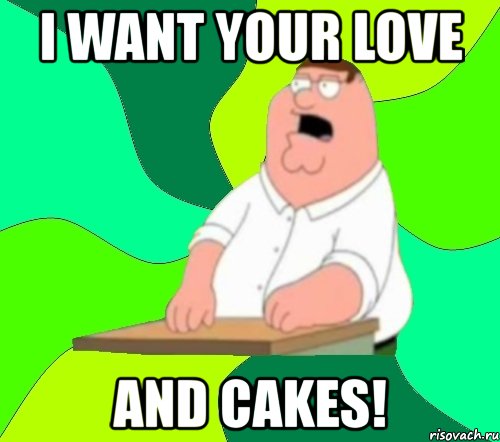 i want your love and cakes!