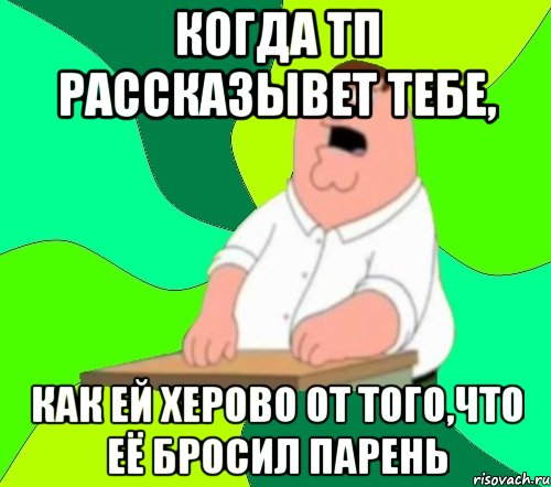 когда тп рассказывет тебе, как ей херово от того,что её бросил парень