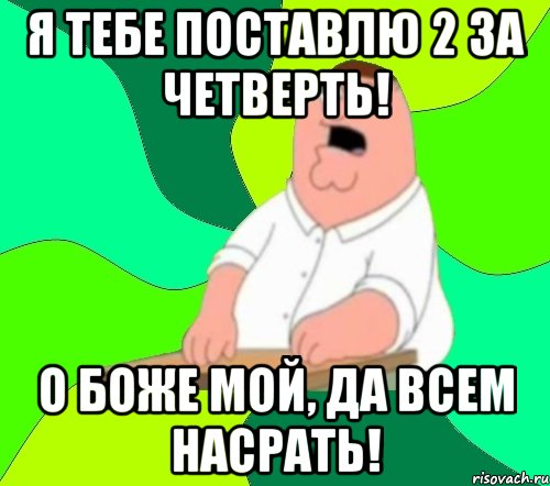 я тебе поставлю 2 за четверть! о боже мой, да всем насрать!