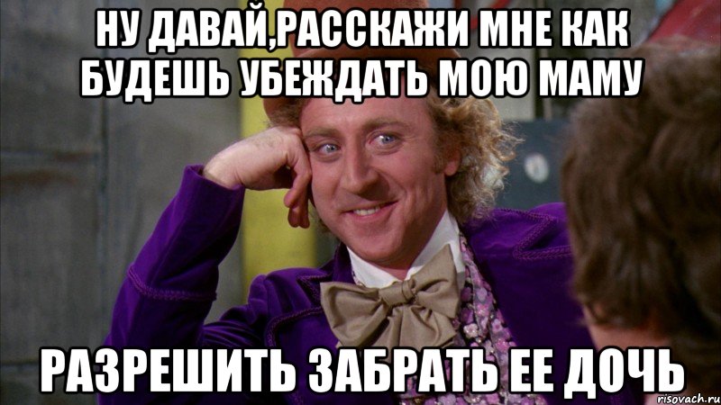 ну давай,расскажи мне как будешь убеждать мою маму разрешить забрать ее дочь