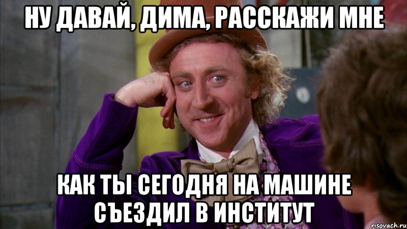 ну давай, дима, расскажи мне как ты сегодня на машине съездил в институт, Мем Ну давай расскажи (Вилли Вонка)