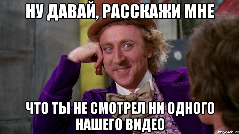 ну давай, расскажи мне что ты не смотрел ни одного нашего видео, Мем Ну давай расскажи (Вилли Вонка)