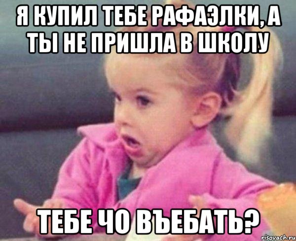 я купил тебе рафаэлки, а ты не пришла в школу тебе чо въебать?, Мем  Ты говоришь (девочка возмущается)