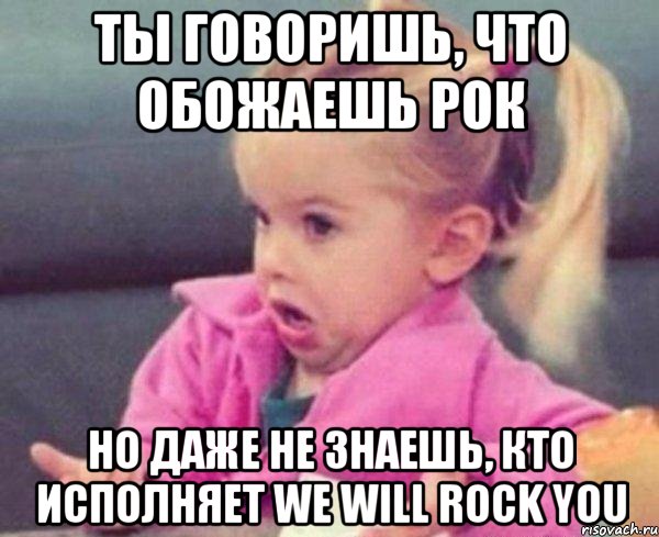 ты говоришь, что обожаешь рок но даже не знаешь, кто исполняет we will rock you, Мем  Ты говоришь (девочка возмущается)