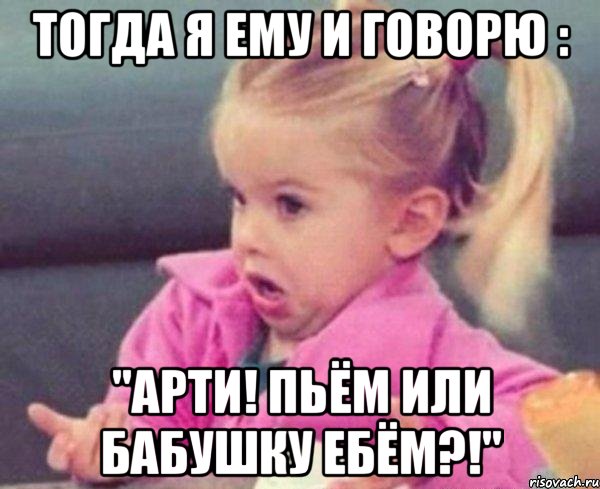 тогда я ему и говорю : "арти! пьём или бабушку ебём?!", Мем  Ты говоришь (девочка возмущается)