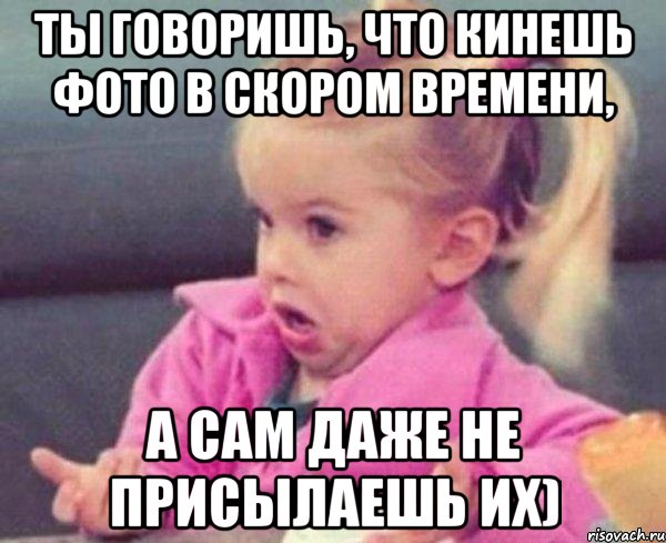 ты говоришь, что кинешь фото в скором времени, а сам даже не присылаешь их), Мем  Ты говоришь (девочка возмущается)