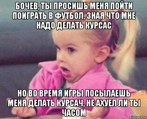 бочев, ты просишь меня пойти поиграть в футбол, зная что мне надо делать курсас но во время игры посылаешь меня делать курсач, не ахуел ли ты часом, Мем  Ты говоришь (девочка возмущается)