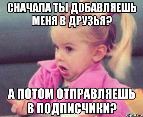 сначала ты добавляешь меня в друзья? а потом отправляешь в подписчики?, Мем  Ты говоришь (девочка возмущается)