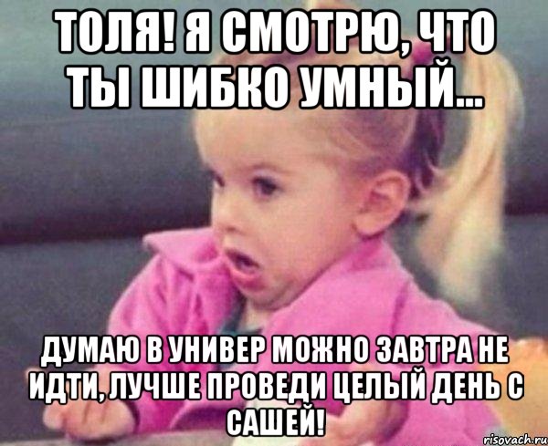 толя! я смотрю, что ты шибко умный... думаю в универ можно завтра не идти, лучше проведи целый день с сашей!, Мем  Ты говоришь (девочка возмущается)