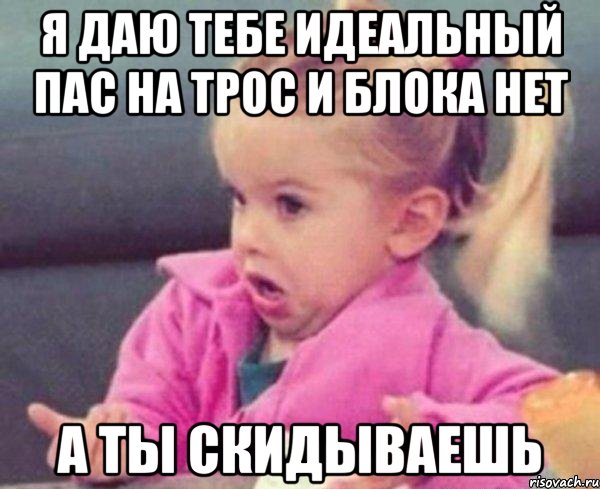 я даю тебе идеальный пас на трос и блока нет а ты скидываешь, Мем  Ты говоришь (девочка возмущается)