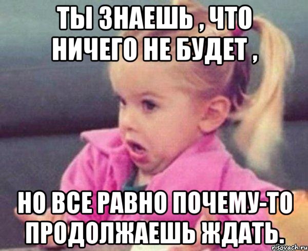 ты знаешь , что ничего не будет , но все равно почему-то продолжаешь ждать., Мем  Ты говоришь (девочка возмущается)