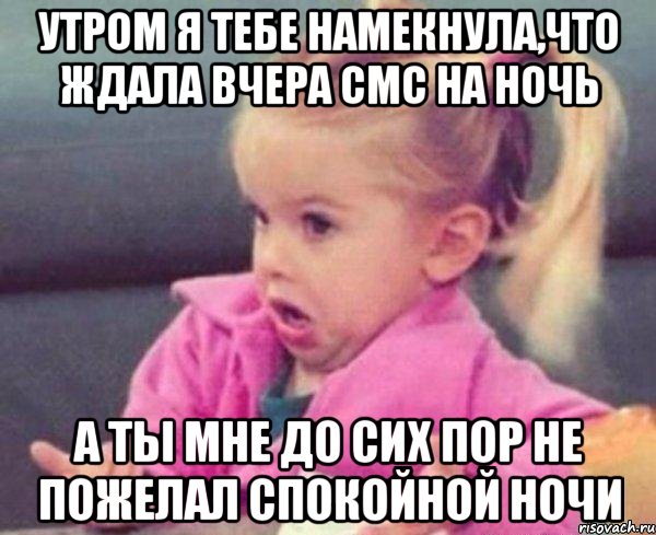 утром я тебе намекнула,что ждала вчера смс на ночь а ты мне до сих пор не пожелал спокойной ночи, Мем  Ты говоришь (девочка возмущается)