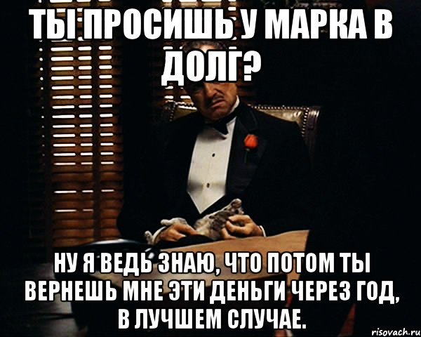 ты просишь у марка в долг? ну я ведь знаю, что потом ты вернешь мне эти деньги через год, в лучшем случае., Мем Дон Вито Корлеоне