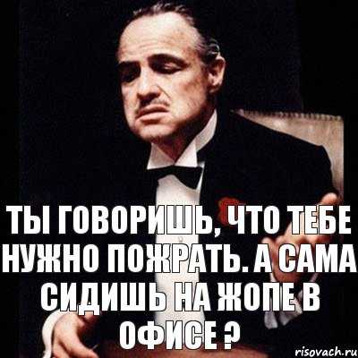 ты говоришь, что тебе нужно пожрать. А сама сидишь на жопе в офисе ?