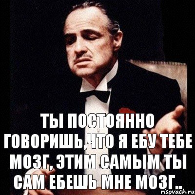 Ты постоянно говоришь,что я ебу тебе мозг, этим самым ты сам ебешь мне мозг..