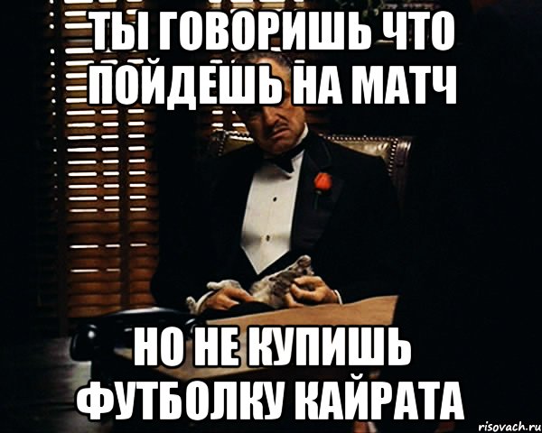 ты говоришь что пойдешь на матч но не купишь футболку кайрата, Мем Дон Вито Корлеоне