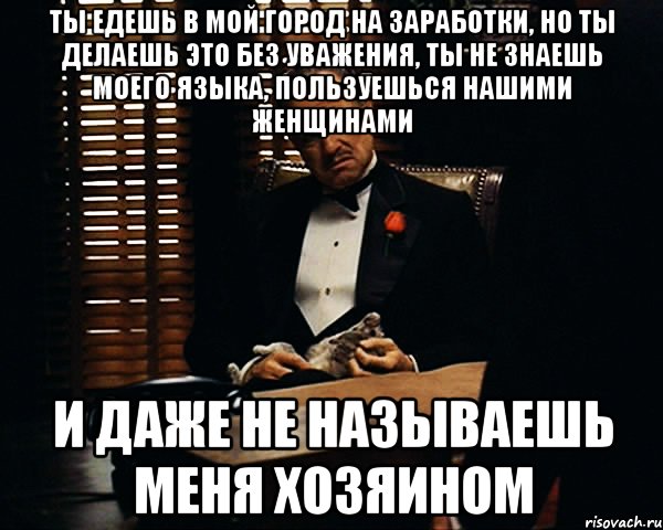 ты едешь в мой город на заработки, но ты делаешь это без уважения, ты не знаешь моего языка, пользуешься нашими женщинами и даже не называешь меня хозяином, Мем Дон Вито Корлеоне