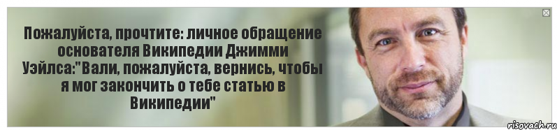 Пожалуйста, прочтите: личное обращение основателя Википедии Джимми Уэйлса:"Вали, пожалуйста, вернись, чтобы я мог закончить о тебе статью в Википедии", Комикс Джимми