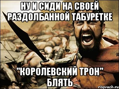 ну и сиди на своей раздолбанной табуретке "королевский трон" блять, Мем Это Спарта