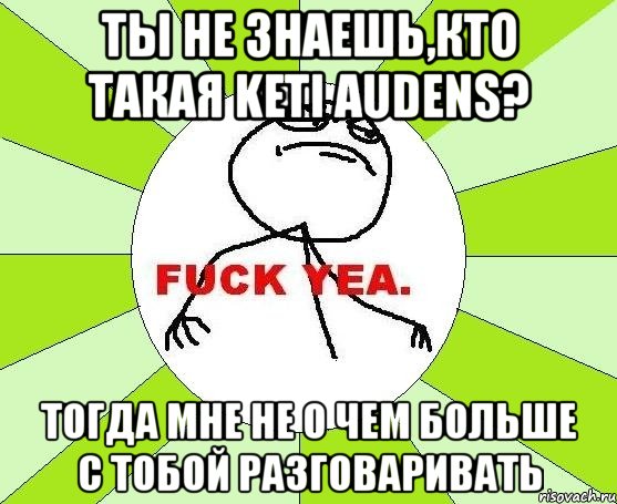 ты не знаешь,кто такая keti audens? тогда мне не о чем больше с тобой разговаривать