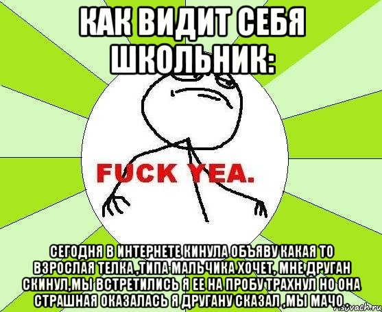 как видит себя школьник: сегодня в интернете кинула объяву какая то взрослая телка ,типа мальчика хочет, мне друган скинул,мы встретились я ее на пробу трахнул но она страшная оказалась я другану сказал ,мы мачо ., Мем фак е