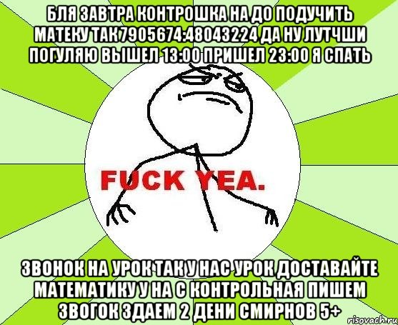 бля завтра контрошка на до подучить матеку так 7905674:48043224 да ну лутчши погуляю вышел 13:00 пришел 23:00 я спать звонок на урок так у нас урок доставайте математику у на с контрольная пишем звогок здаем 2 дени смирнов 5+, Мем фак е