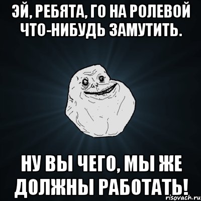 эй, ребята, го на ролевой что-нибудь замутить. ну вы чего, мы же должны работать!, Мем Forever Alone