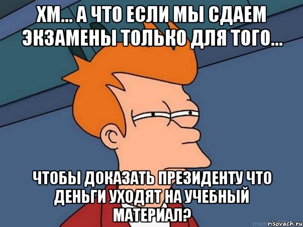 хм... а что если мы сдаем экзамены только для того... чтобы доказать президенту что деньги уходят на учебный материал?, Мем  Фрай (мне кажется или)