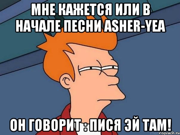 мне кажется или в начале песни asher-yea он говорит : пися эй там!, Мем  Фрай (мне кажется или)