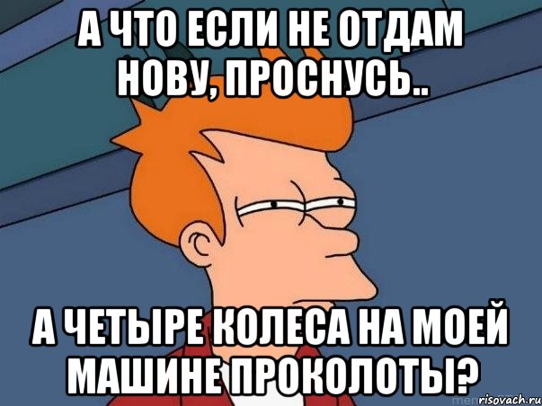 а что если не отдам нову, проснусь.. а четыре колеса на моей машине проколоты?, Мем  Фрай (мне кажется или)