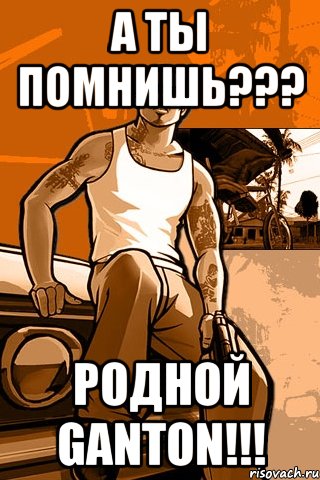 а ты помнишь??? родной ganton!!!