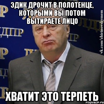 эдик дрочит в полотенце, которыми вы потом вытираете лицо хватит это терпеть, Мем Хватит это терпеть (Жириновский)