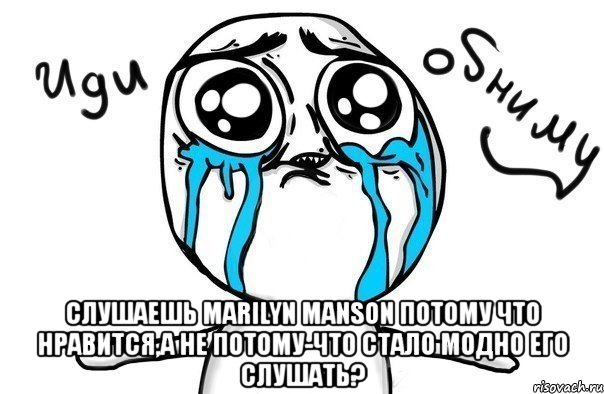  слушаешь marilyn manson потому что нравится,а не потому-что стало модно его слушать?, Мем Иди обниму