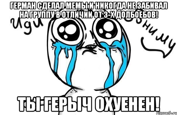 герман сделал мемы и никогда не забивал на группу в отличии от 3-х долбоебов! ты герыч охуенен!, Мем Иди обниму