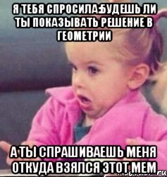 я тебя спросила:будешь ли ты показывать решение в геометрии а ты спрашиваешь меня откуда взялся этот мем, Мем   Девочка возмущается