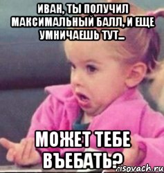 иван, ты получил максимальный балл, и еще умничаешь тут... может тебе въебать?, Мем   Девочка возмущается