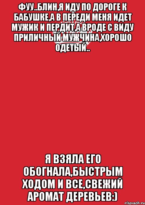 фуу..блин,я иду по дороге к бабушке,а в переди меня идет мужик и пердит,а вроде с виду приличный мужчина,хорошо одетый.. я взяла его обогнала,быстрым ходом и все,свежий аромат деревьев:)