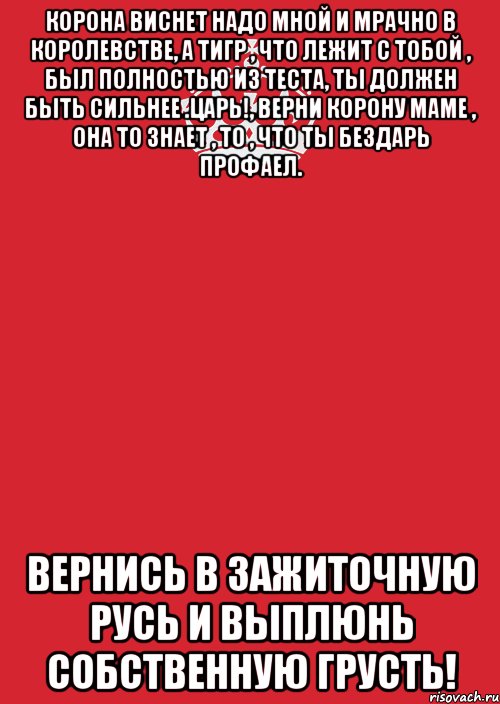 корона виснет надо мной и мрачно в королевстве, а тигр , что лежит с тобой , был полностью из теста, ты должен быть сильнее .царь!, верни корону маме , она то знает , то , что ты бездарь профаел. вернись в зажиточную русь и выплюнь собственную грусть!