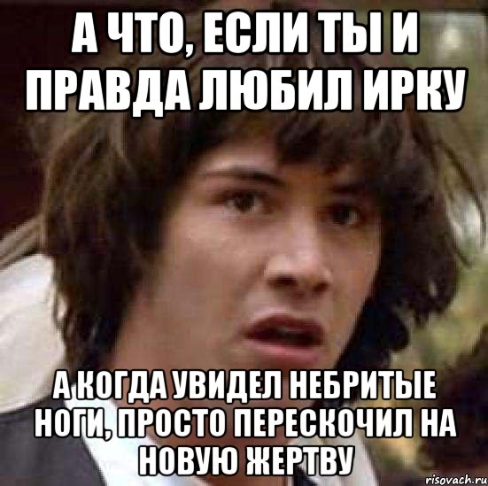 а что, если ты и правда любил ирку а когда увидел небритые ноги, просто перескочил на новую жертву, Мем А что если (Киану Ривз)