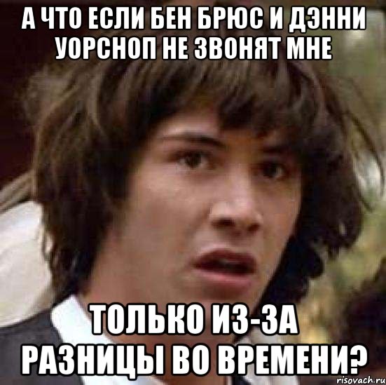 а что если бен брюс и дэнни уорсноп не звонят мне только из-за разницы во времени?