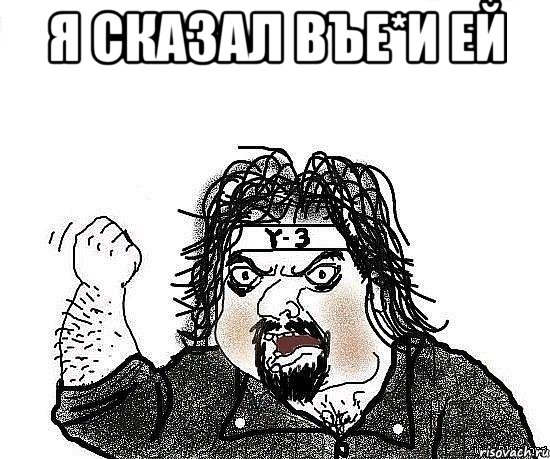 я сказал въе*и ей 