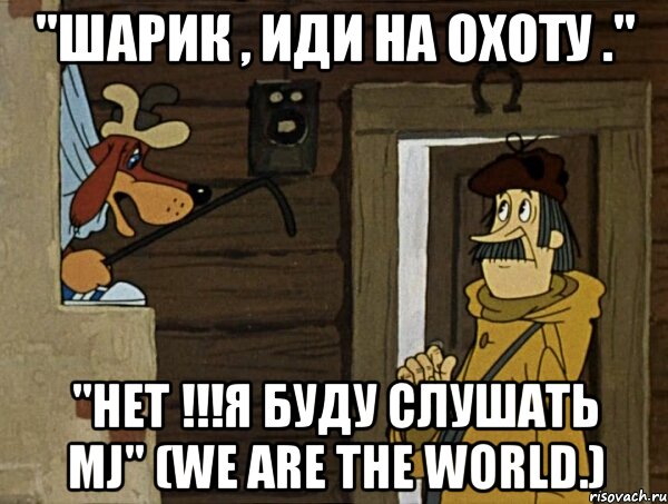 "шарик , иди на охоту ." "нет !!!я буду слушать mj" (we are the world.)