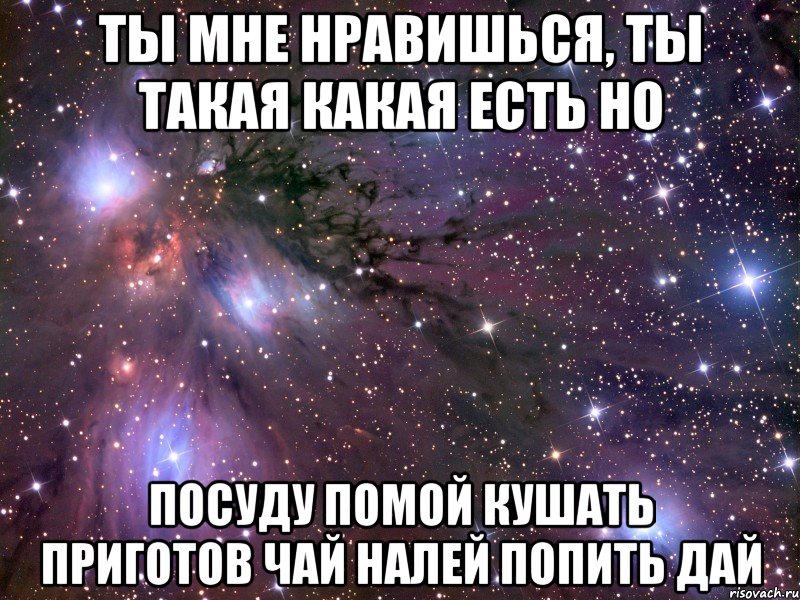 ты мне нравишься, ты такая какая есть но посуду помой кушать приготов чай налей попить дай, Мем Космос