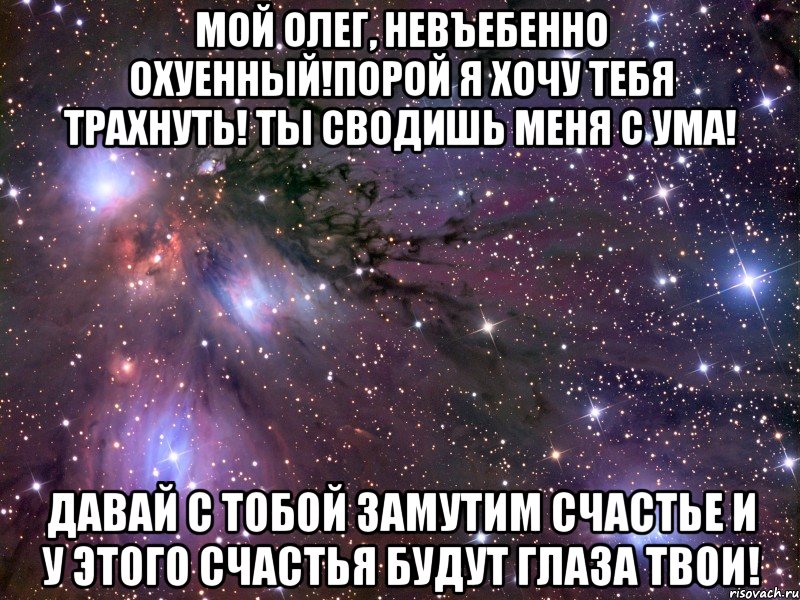 мой олег, невъебенно охуенный!порой я хочу тебя трахнуть! ты сводишь меня с ума! давай с тобой замутим счастье и у этого счастья будут глаза твои!, Мем Космос