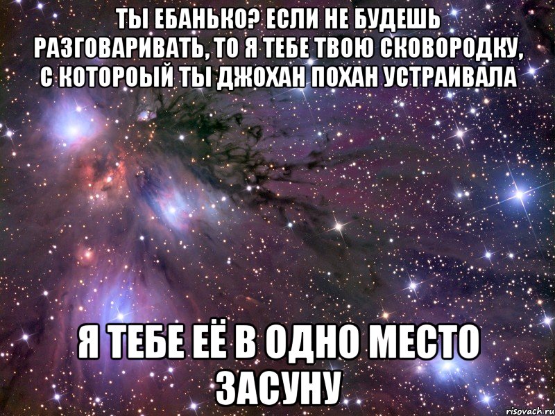 ты ебанько? если не будешь разговаривать, то я тебе твою сковородку, с котороый ты джохан похан устраивала я тебе её в одно место засуну, Мем Космос