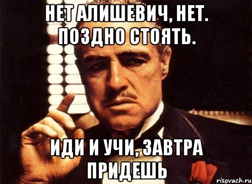 нет алишевич, нет. поздно стоять. иди и учи, завтра придешь, Мем крестный отец