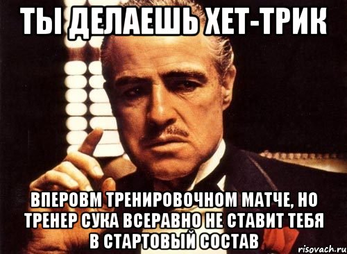 ты делаешь хет-трик вперовм тренировочном матче, но тренер сука всеравно не ставит тебя в стартовый состав, Мем крестный отец